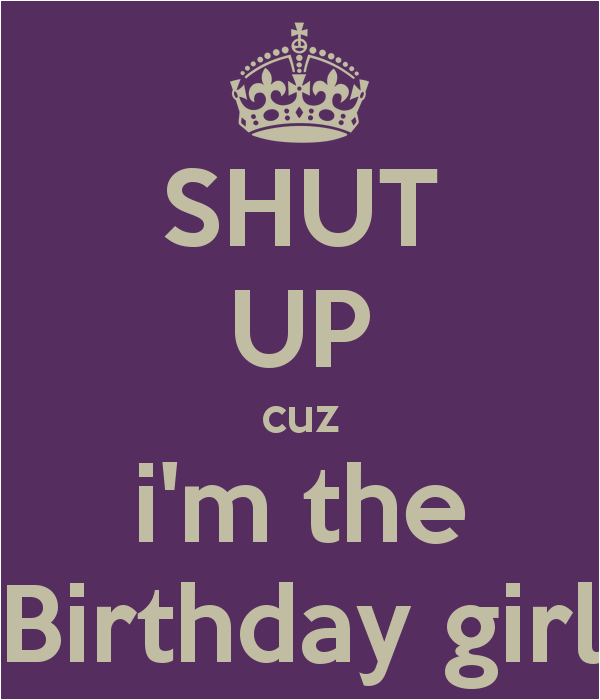 shut up cuz i m the birthday girl